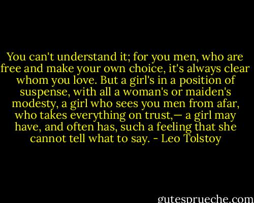 You can't understand it; for you men, who are free and make your own choice, it's always clear whom you love. But a girl's in a position of suspense, with all a woman's or maiden's modesty, a girl who sees you men from afar, who takes everything on trust,— a girl may have, and often has, such a feeling that she cannot tell what to say. - Leo Tolstoy