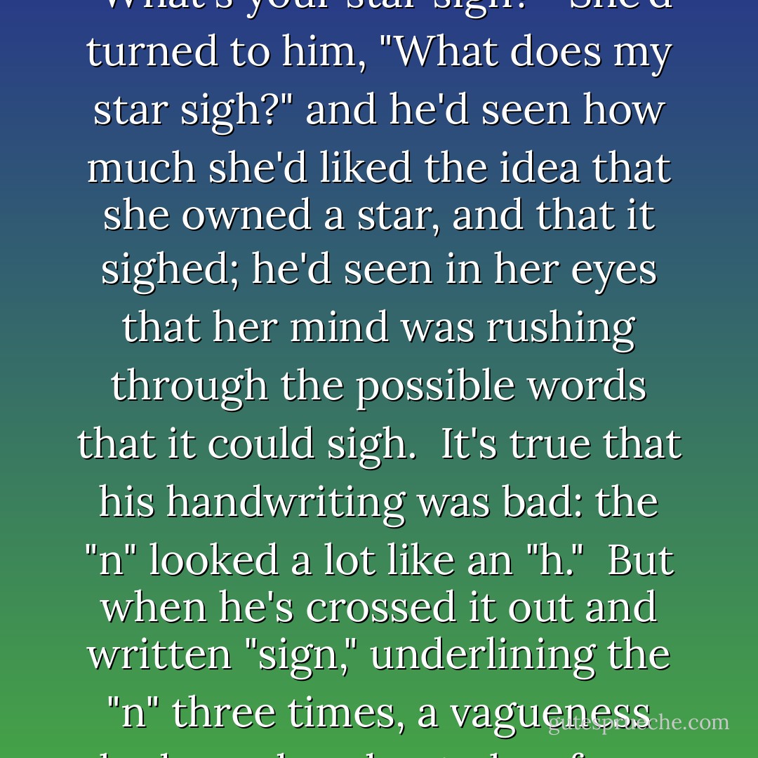 Early on, when they'd just started home schooling together, he'd written a note on the margin of her page: "What's your star sign?"<br /><br />She'd turned to him, "What does my star sigh?" and he'd seen how much she'd liked the idea that she owned a star, and that it sighed; he'd seen in her eyes that her mind was rushing through the possible words that it could sigh.<br /><br />It's true that his handwriting was bad: the "n" looked a lot like an "h."<br /><br />But when he's crossed it out and written "sign," underlining the "n" three times, a vagueness had wandered onto her face, and she'd thought for a moment, then said, "Pisces," and smiled. - Jaclyn Moriarty