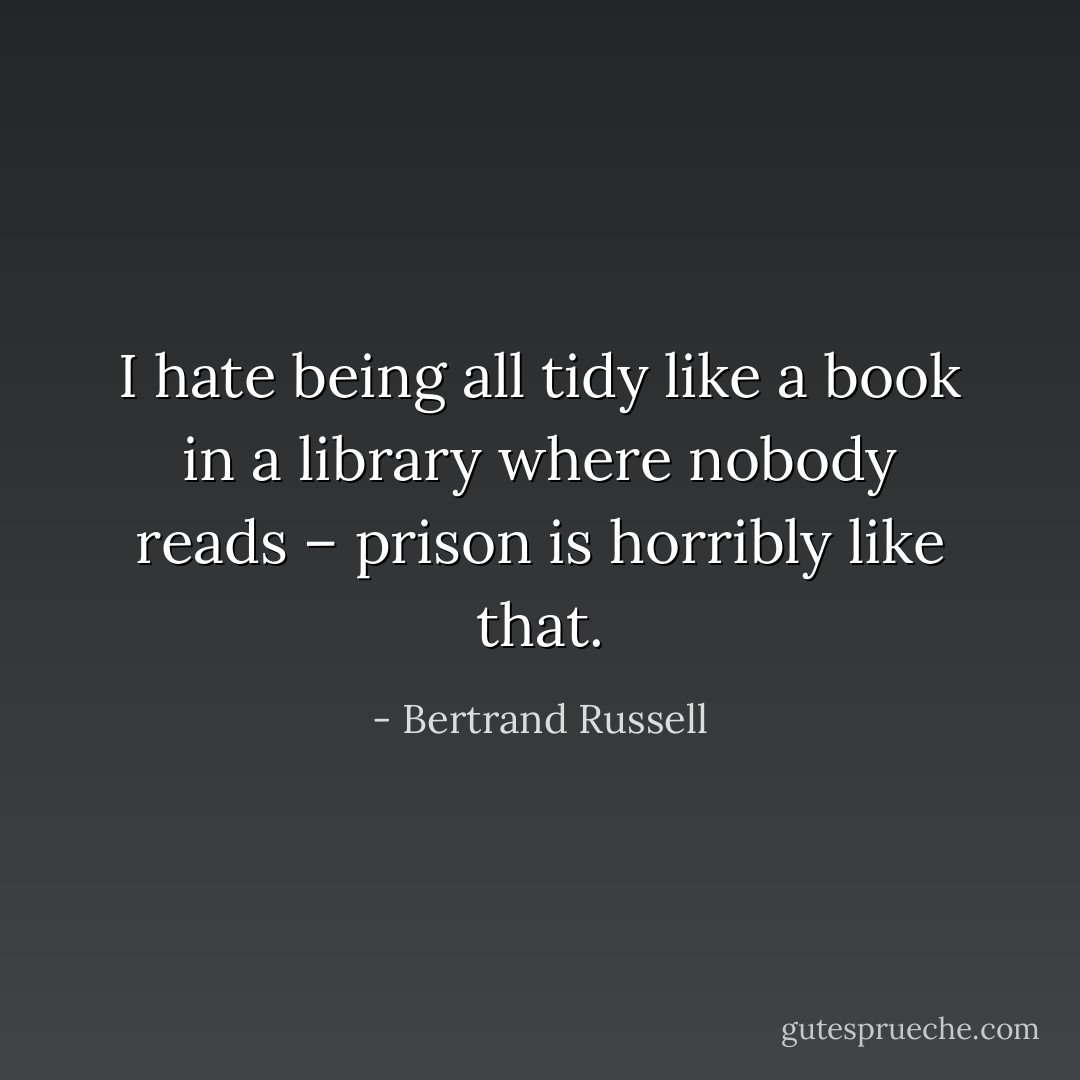 I hate being all tidy like a book in a library where nobody reads – prison is horribly like that. - Bertrand Russell