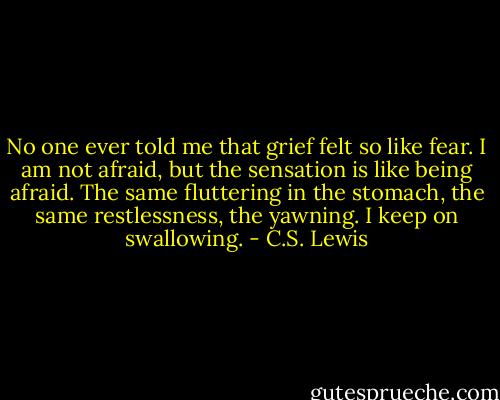 No one ever told me that grief felt so like fear. I am not afraid, but the sensation is like being afraid. The same fluttering in the stomach, the same restlessness, the yawning. I keep on swallowing. - C.S. Lewis