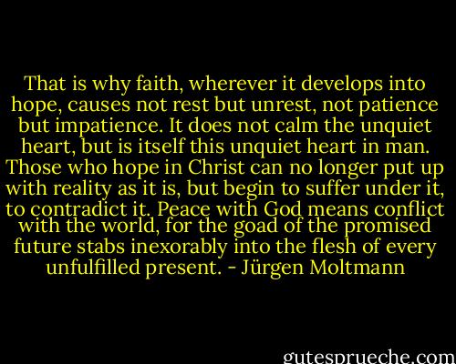 That is why faith, wherever it develops into hope, causes not rest but unrest, not patience but impatience. It does not calm the unquiet heart, but is itself this unquiet heart in man. Those who hope in Christ can no longer put up with reality as it is, but begin to suffer under it, to contradict it. Peace with God means conflict with the world, for the goad of the promised future stabs inexorably into the flesh of every unfulfilled present. - Jürgen Moltmann