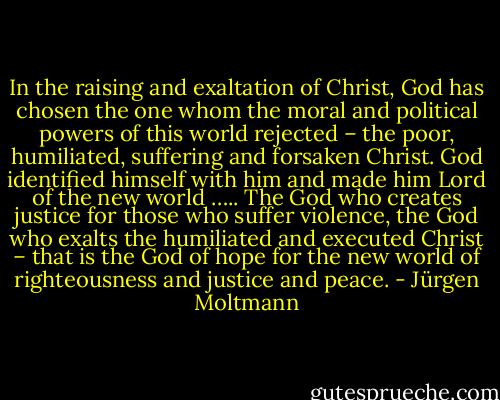In the raising and exaltation of Christ, God has chosen the one whom the moral and political powers of this world rejected – the poor, humiliated, suffering and forsaken Christ. God identified himself with him and made him Lord of the new world ….. The God who creates justice for those who suffer violence, the God who exalts the humiliated and executed Christ – that is the God of hope for the new world of righteousness and justice and peace. - Jürgen Moltmann