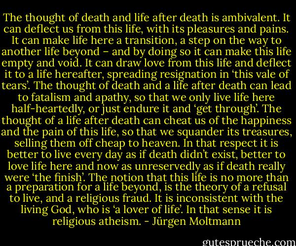 The thought of death and life after death is ambivalent. It can deflect us from this life, with its pleasures and pains. It can make life here a transition, a step on the way to another life beyond – and by doing so it can make this life empty and void. It can draw love from this life and deflect it to a life hereafter, spreading resignation in ‘this vale of tears’. The thought of death and a life after death can lead to fatalism and apathy, so that we only live life here half-heartedly, or just endure it and ‘get through’. The thought of a life after death can cheat us of the happiness and the pain of this life, so that we squander its treasures, selling them off cheap to heaven. In that respect it is better to live every day as if death didn’t exist, better to love life here and now as unreservedly as if death really were ‘the finish’. The notion that this life is no more than a preparation for a life beyond, is the theory of a refusal to live, and a religious fraud. It is inconsistent with the living God, who is ‘a lover of life’. In that sense it is religious atheism. - Jürgen Moltmann