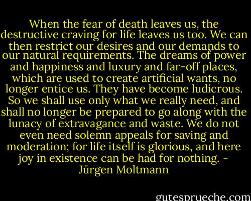 When the fear of death leaves us, the destructive craving for life leaves us too. We can then restrict our desires and our demands to our natural requirements. The dreams of power and happiness and luxury and far-off places, which are used to create artificial wants, no longer entice us. They have become ludicrous. So we shall use only what we really need, and shall no longer be prepared to go along with the lunacy of extravagance and waste. We do not even need solemn appeals for saving and moderation; for life itself is glorious, and here joy in existence can be had for nothing. - Jürgen Moltmann