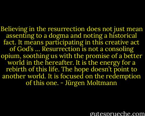 Believing in the resurrection does not just mean assenting to a dogma and noting a historical fact. It means participating in this creative act of God’s … Resurrection is not a consoling opium, soothing us with the promise of a better world in the hereafter. It is the energy for a rebirth of this life. The hope doesn’t point to another world. It is focused on the redemption of this one. - Jürgen Moltmann