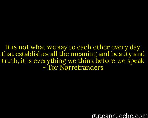 It is not what we say to each other every day that establishes all the meaning and beauty and truth, it is everything we think before we speak - Tor Nørretranders