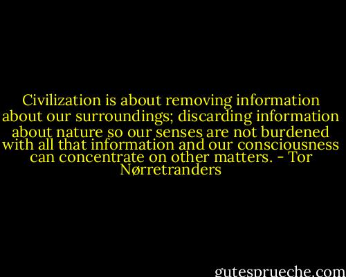 Civilization is about removing information about our surroundings; discarding information about nature so our senses are not burdened with all that information and our consciousness can concentrate on other matters. - Tor Nørretranders