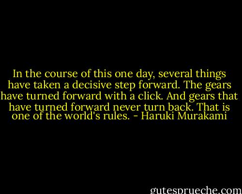 In the course of this one day, several things have taken a decisive step forward. The gears have turned forward with a click. And gears that have turned forward never turn back. That is one of the world's rules. - Haruki Murakami