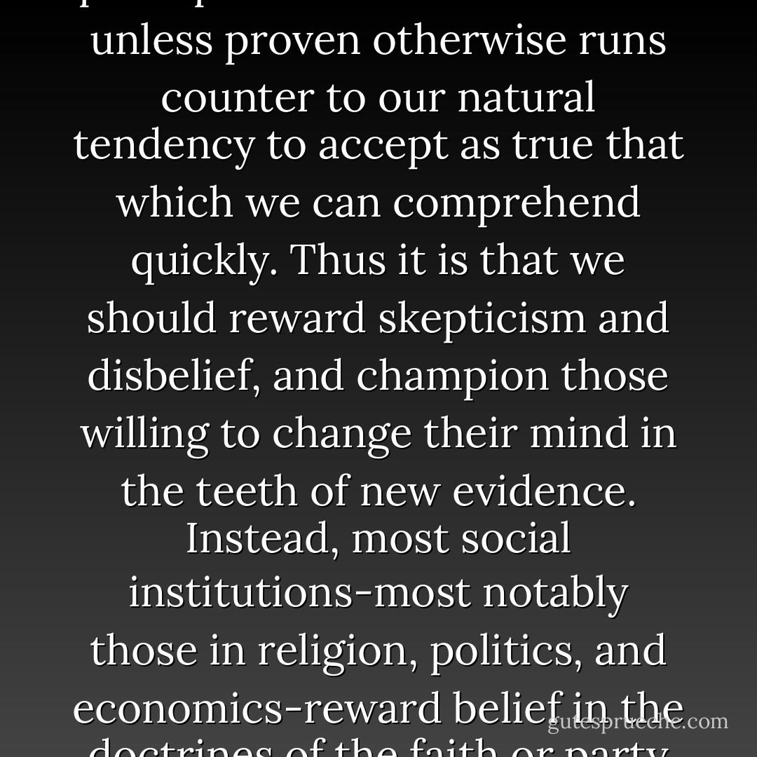 ...Spinoza’s Conjecture:“Belief comes quickly and naturally, skepticism is slow and unnatural, and most people have a low tolerance for ambiguity.<br />The scientific principle that a claim is untrue unless proven otherwise runs counter to our natural tendency to accept as true that which we can comprehend quickly. Thus it is that we should reward skepticism and disbelief, and champion those willing to change their mind in the teeth of new evidence. Instead, most social institutions-most notably those in religion, politics, and economics-reward belief in the doctrines of the faith or party or ideology, punish those who challenge the authority of the leaders, and discourage uncertainty and especially skepticism. - Michael Shermer