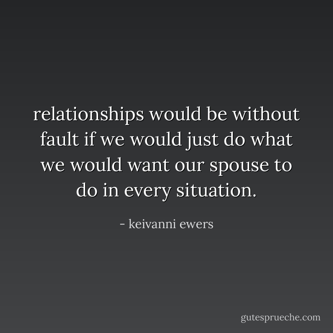 relationships would be without fault if we would just do what we would want our spouse to do in every situation. - keivanni ewers