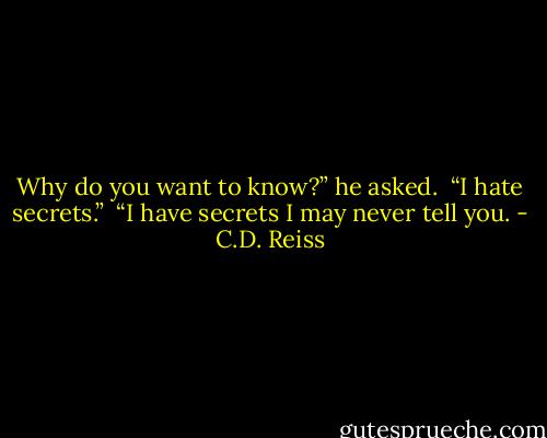 Why do you want to know?” he asked. <br />“I hate secrets.” <br />“I have secrets I may never tell you. - C.D. Reiss