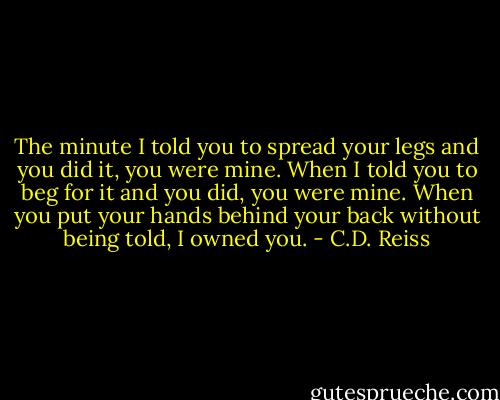 The minute I told you to spread your legs and you did it, you were mine. When I told you to beg for it and you did, you were mine. When you put your hands behind your back without being told, I owned you. - C.D. Reiss