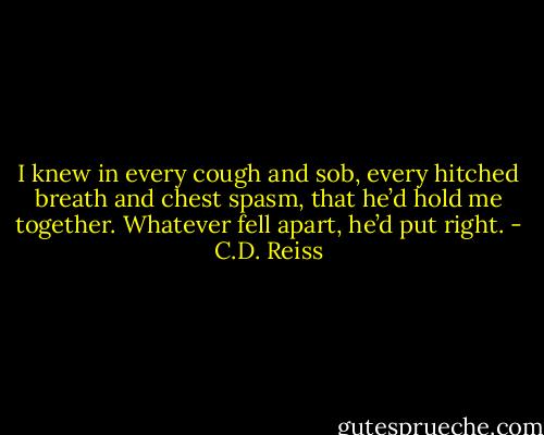 I knew in every cough and sob, every hitched breath and chest spasm, that he’d hold me together. Whatever fell apart, he’d put right. - C.D. Reiss