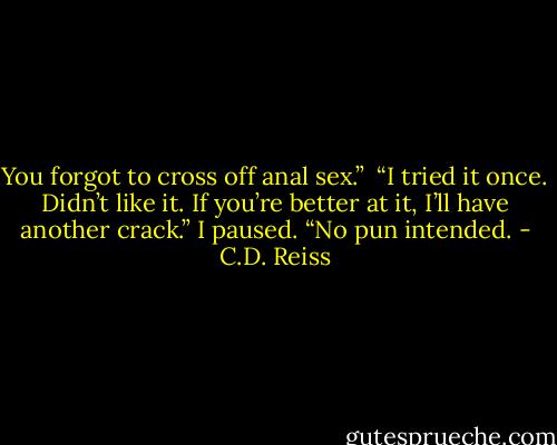 You forgot to cross off anal sex.” <br />“I tried it once. Didn’t like it. If you’re better at it, I’ll have another crack.” I paused. “No pun intended. - C.D. Reiss