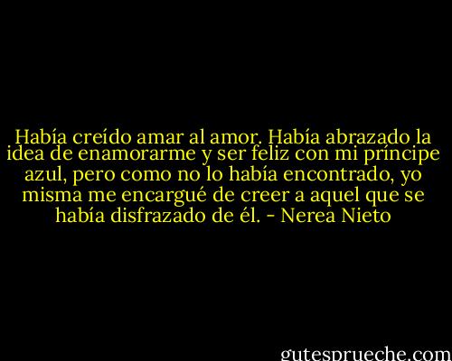 Había creído amar al amor. Había abrazado la idea de enamorarme y ser feliz con mi príncipe azul, pero como no lo había encontrado, yo misma me encargué de creer a aquel que se había disfrazado de él. - Nerea Nieto