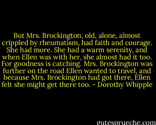 But Mrs. Brockington, old, alone, almost crippled by rheumatism, had faith and courage. She had more. She had a warm serenity, and when Ellen was with her, she almost had it too. For goodness is catching. Mrs. Brockington was further on the road Ellen wanted to travel, and because Mrs. Brockington had got there, Ellen felt she might get there too. - Dorothy Whipple
