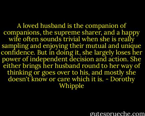 A loved husband is the companion of companions, the supreme sharer, and a happy wife often sounds trivial when she is really sampling and enjoying their mutual and unique confidence. But in doing it, she largely loses her power of independent decision and action. She either brings her husband round to her way of thinking or goes over to his, and mostly she doesn't know or care which it is. - Dorothy Whipple