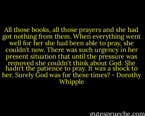 All those books, all those prayers and she had got nothing from them. When everything went well for her she had been able to pray, she couldn't now. There was such urgency in her present situation that until the pressure was removed she couldn't think about God. She hadn't the patience to pray. It was a shock to her. Surely God was for these times? - Dorothy Whipple