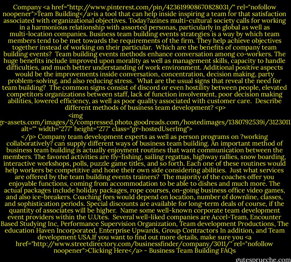 Company <a href="http://www.pinterest.com/pin/423619908670828031/" rel="nofollow noopener">Team Building</a>is a tool that can help inside inspiring a team for that satisfaction associated with organizational objectives. Today?azines multi-cultural society calls for working in a harmonious relationship with assorted personas, particularly in global as well as multi-location companies. Business team building events strategies is a way by which team members tend to be met towards the requirements of the firm. They help achieve objectives together instead of working on their particular.<br><br>Which are the benefits of company team building events?<br><br>Team building events methods enhance conversation among co-workers. The huge benefits include improved upon morality as well as management skills, capacity to handle difficulties, and much better understanding of work environment. Additional positive aspects would be the improvements inside conversation, concentration, decision making, party problem-solving, and also reducing stress.<br><br>What are the usual signs that reveal the need for team building?<br><br>The common signs consist of discord or even hostility between people, elevated competitors organizations between staff, lack of function involvement, poor decision making abilities, lowered efficiency, as well as poor quality associated with customer care.<br><br>Describe different methods of business team development?<br><p>
  <img src="https://i.gr-assets.com/images/S/compressed.photo.goodreads.com/hostedimages/1380792539i/3123011._SX540_.jpg" alt="" width="277" height="277" class="gr-hostedUserImg">
</p><br>Company team development experts as well as person programs on ?working collaboratively? can supply different ways of business team building. An important method of business team building is actually enjoyment routines that want communication between the members. The favored activities are fly-fishing, sailing regattas, highway rallies, snow boarding, interactive workshops, polls, puzzle game titles, and so forth. Each one of these routines would help workers be competitive and hone their own side considering abilities.<br><br>Just what services are offered by the team building events trainers?<br><br>The majority of the coaches offer you enjoyable functions, coming from accommodation to be able to dishes and much more. The actual packages include holiday packages, rope courses, on-going business office video games, and also ice-breakers. Coaching fees would depend on location, number of downline, classes, and sophistication periods. Special discounts are available for long-term deals of course, if the quantity of associates will be higher.<br><br>Name some well-known corporate team development event providers within the U.Utes.<br><br>Several well-liked companies are Accel-Team, Encounter Based Studying Inc, Performance Supervision Organization, Team development Productions, The education Haven Incorporated, Enterprise Upwards, Group Contractors In addition, and Team development USA.If you want to find out more details, make sure you <a href="http://www.streetdirectory.com/businessfinder/company/3011/" rel="nofollow noopener">Clicking Here</a> - Business Team Building FAQs