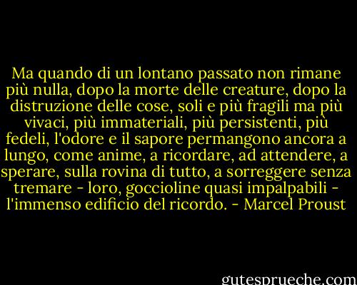 Ma quando di un lontano passato non rimane più nulla, dopo la morte delle creature, dopo la distruzione delle cose, soli e più fragili ma più vivaci, più immateriali, più persistenti, più fedeli, l'odore e il sapore permangono ancora a lungo, come anime, a ricordare, ad attendere, a sperare, sulla rovina di tutto, a sorreggere senza tremare - loro, goccioline quasi impalpabili - l'immenso edificio del ricordo. - Marcel Proust