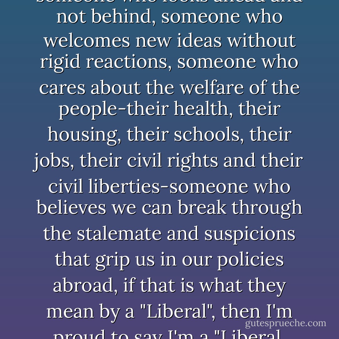 If by a "Liberal" they mean someone who looks ahead and not behind, someone who welcomes new ideas without rigid reactions, someone who cares about the welfare of the people-their health, their housing, their schools, their jobs, their civil rights and their civil liberties-someone who believes we can break through the stalemate and suspicions that grip us in our policies abroad, if that is what they mean by a "Liberal", then I'm proud to say I'm a "Liberal. - John F. Kennedy