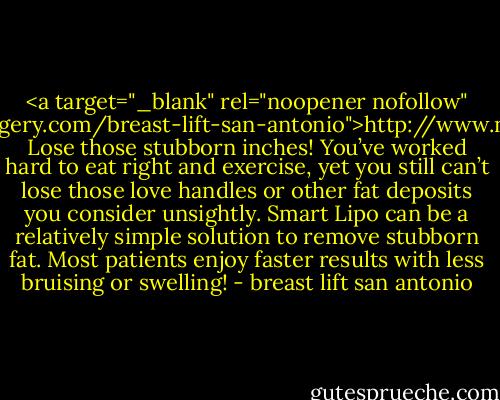 <a target="_blank" rel="noopener nofollow" href="http://www.newdayplasticsurgery.com/breast-lift-san-antonio">http://www.newdayplasticsurgery.com/b...</a>. Lose those stubborn inches! You’ve worked hard to eat right and exercise, yet you still can’t lose those love handles or other fat deposits you consider unsightly. Smart Lipo can be a relatively simple solution to remove stubborn fat. Most patients enjoy faster results with less bruising or swelling! - breast lift san antonio