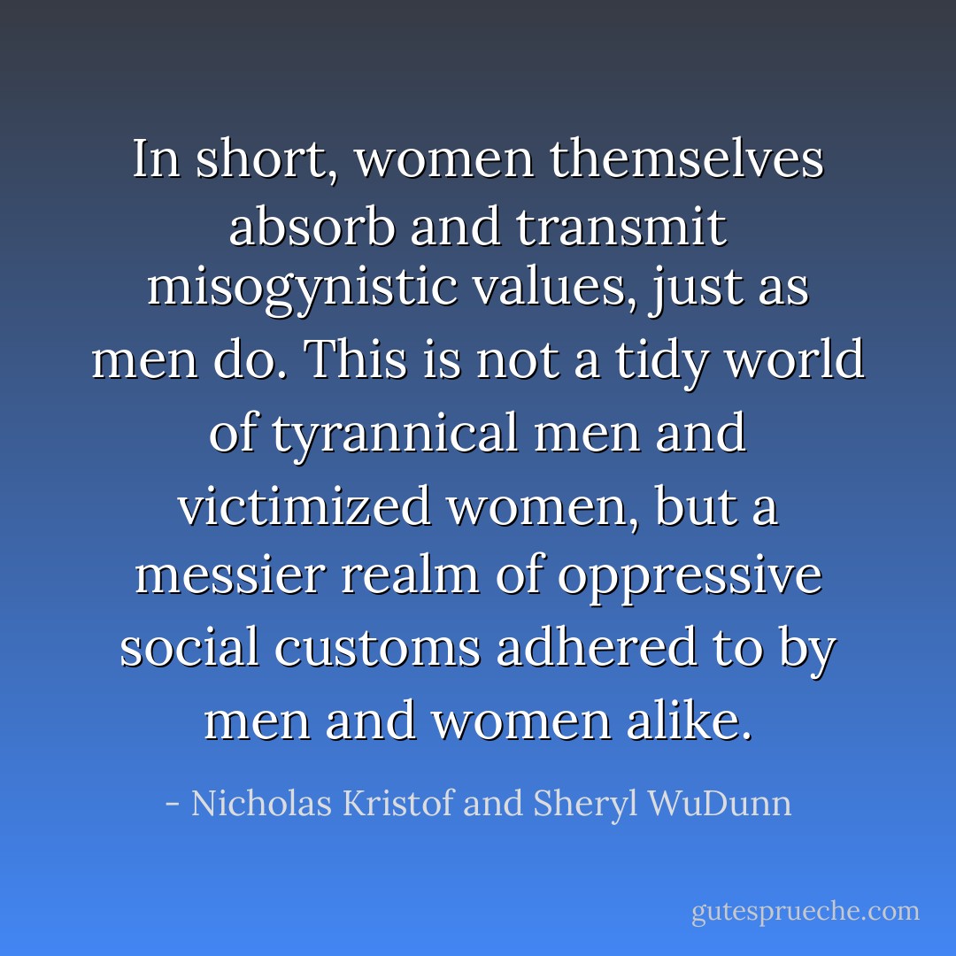 In short, women themselves absorb and transmit misogynistic values, just as men do. This is not a tidy world of tyrannical men and victimized women, but a messier realm of oppressive social customs adhered to by men and women alike. - Nicholas Kristof and Sheryl WuDunn