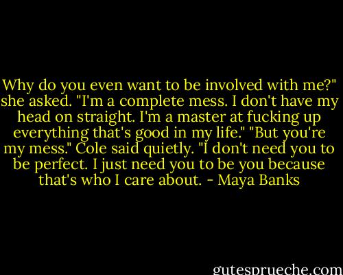Why do you even want to be involved with me?" she asked. "I'm a complete mess. I don't have my head on straight. I'm a master at fucking up everything that's good in my life."<br />"But you're my mess." Cole said quietly. "I don't need you to be perfect. I just need you to be you because that's who I care about. - Maya Banks