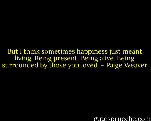 But I think sometimes happiness just meant living. Being present. Being alive. Being surrounded by those you loved. - Paige Weaver