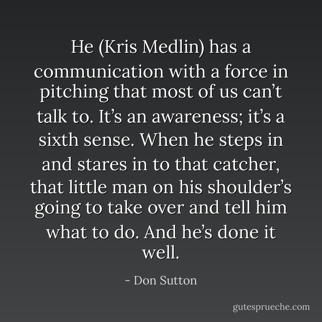 He (Kris Medlin) has a communication with a force in pitching that most of us can’t talk to. It’s an awareness; it’s a sixth sense. When he steps in and stares in to that catcher, that little man on his shoulder’s going to take over and tell him what to do. And he’s done it well. - Don Sutton