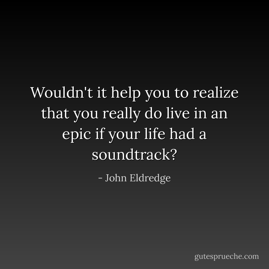 Wouldn't it help you to realize that you really do live in an epic if your life had a soundtrack? - John Eldredge