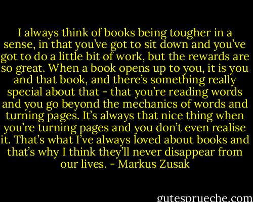 I always think of books being tougher in a sense, in that you’ve got to sit down and you’ve got to do a little bit of work, but the rewards are so great. When a book opens up to you, it is you and that book, and there’s something really special about that - that you’re reading words and you go beyond the mechanics of words and turning pages. It’s always that nice thing when you’re turning pages and you don’t even realise it. That’s what I’ve always loved about books and that’s why I think they’ll never disappear from our lives. - Markus Zusak