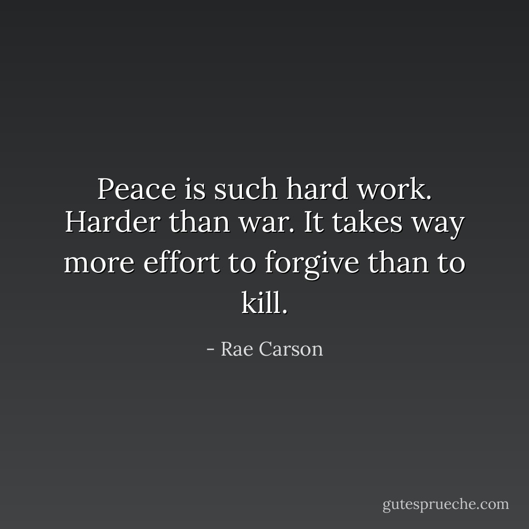 Peace is such hard work. Harder than war. It takes way more effort to forgive than to kill. - Rae Carson
