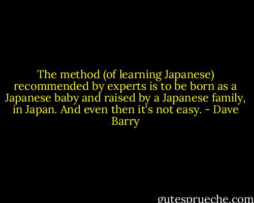 The method (of learning Japanese) recommended by experts is to be born as a Japanese baby and raised by a Japanese family, in Japan. And even then it's not easy. - Dave Barry