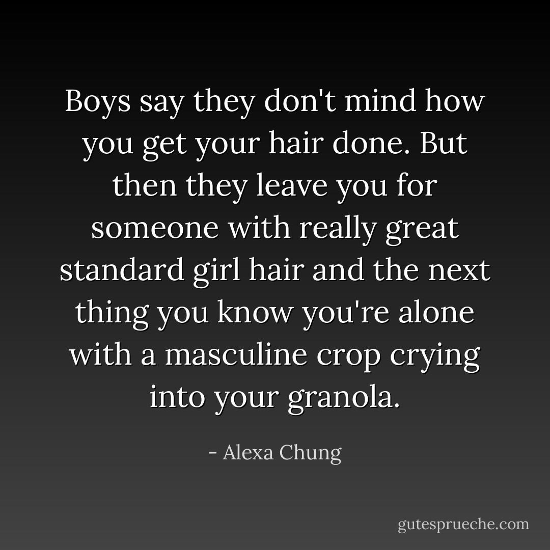Boys say they don't mind how you get your hair done. But then they leave you for someone with really great standard girl hair and the next thing you know you're alone with a masculine crop crying into your granola. - Alexa Chung
