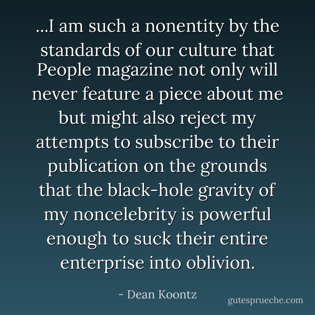 ...I am such a nonentity by the standards of our culture that People magazine not only will never feature a piece about me but might also reject my attempts to subscribe to their publication on the grounds that the black-hole gravity of my noncelebrity is powerful enough to suck their entire enterprise into oblivion. - Dean Koontz