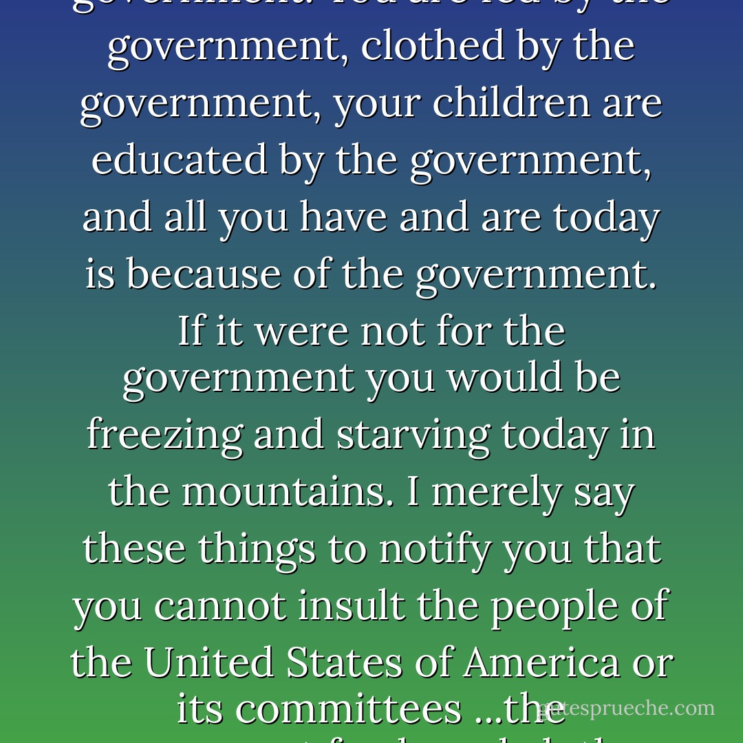 I want to say that further you are not a great chief of this country. That you have no following, no power, no control." Logan continued, "You are on an Indian reservation merely at the sufferance of the government. You are fed by the government, clothed by the government, your children are educated by the government, and all you have and are today is because of the government. If it were not for the government you would be freezing and starving today in the mountains. I merely say these things to notify you that you cannot insult the people of the United States of America or its committees ...the government feeds and clothes and educates your children now, and desires to teach you to become farmers, and to civilize you, and make you as white men.<br />-Senator John Logan, 1883 - Dee Brown