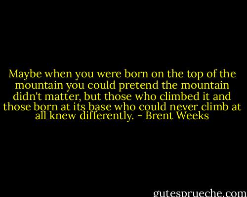 Maybe when you were born on the top of the mountain you could pretend the mountain didn't matter, but those who climbed it and those born at its base who could never climb at all knew differently. - Brent Weeks