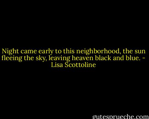 Night came early to this neighborhood, the sun fleeing the sky, leaving heaven black and blue. - Lisa Scottoline