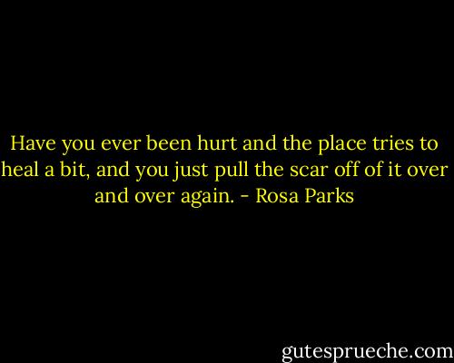 Have you ever been hurt and the place tries to heal a bit, and you just pull the scar off of it over and over again. - Rosa Parks