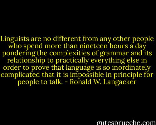 Linguists are no different from any other people who spend more than nineteen hours a day pondering the complexities of grammar and its relationship to practically everything else in order to prove that language is so inordinately complicated that it is impossible in principle for people to talk. - Ronald W. Langacker