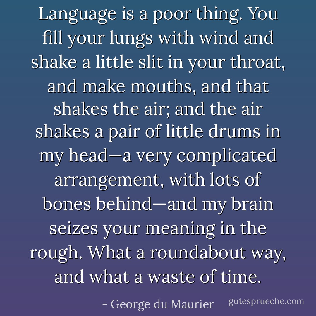 Language is a poor thing. You fill your lungs with wind and shake a little slit in your throat, and make mouths, and that shakes the air; and the air shakes a pair of little drums in my head—a very complicated arrangement, with lots of bones behind—and my brain seizes your meaning in the rough. What a roundabout way, and what a waste of time. - George du Maurier
