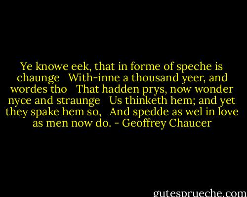 Ye knowe eek, that in forme of speche is chaunge <br /> With-inne a thousand yeer, and wordes tho <br /> That hadden prys, now wonder nyce and straunge <br /> Us thinketh hem; and yet they spake hem so, <br /> And spedde as wel in love as men now do. - Geoffrey Chaucer