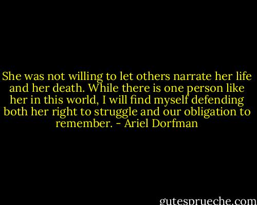 She was not willing to let others narrate her life and her death. While there is one person like her in this world, I will find myself defending both her right to struggle and our obligation to remember. - Ariel Dorfman