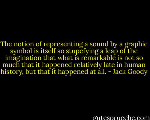 The notion of representing a sound by a graphic symbol is itself so stupefying a leap of the imagination that what is remarkable is not so much that it happened relatively late in human history, but that it happened at all. - Jack Goody
