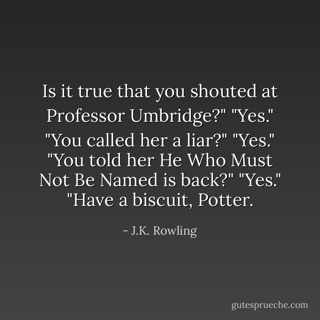 Is it true that you shouted at Professor Umbridge?"<br />"Yes."<br />"You called her a liar?"<br />"Yes."<br />"You told her He Who Must Not Be Named is back?"<br />"Yes."<br />"Have a biscuit, Potter. - J.K. Rowling