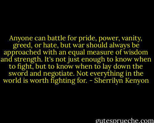 Anyone can battle for pride, power, vanity, greed, or hate, but war should always be approached with an equal measure of wisdom and strength. It's not just enough to know when to fight, but to know when to lay down the sword and negotiate. Not everything in the world is worth fighting for. - Sherrilyn Kenyon