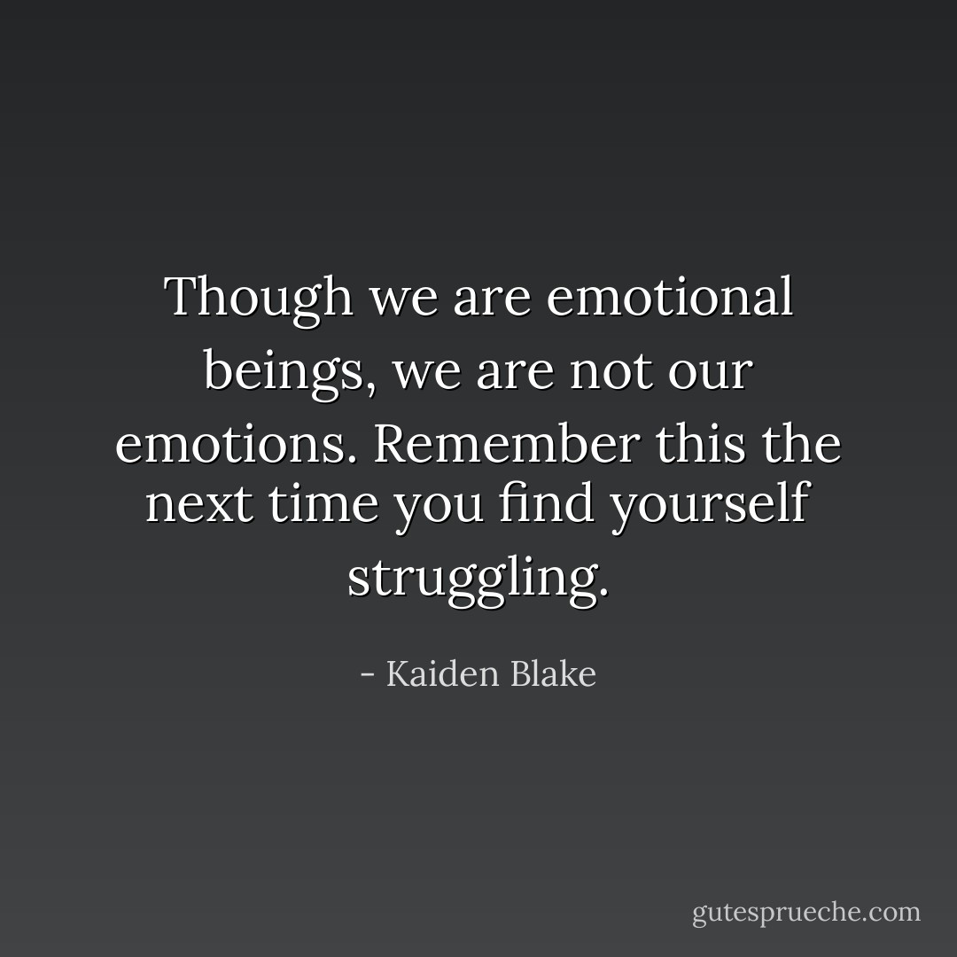 Though we are emotional beings, we are not our emotions. Remember this the next time you find yourself struggling. - Kaiden Blake