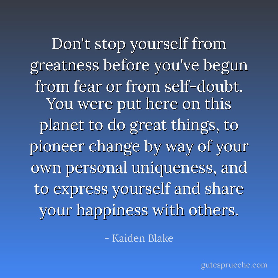 Don't stop yourself from greatness before you've begun from fear or from self-doubt. You were put here on this planet to do great things, to pioneer change by way of your own personal uniqueness, and to express yourself and share your happiness with others. - Kaiden Blake