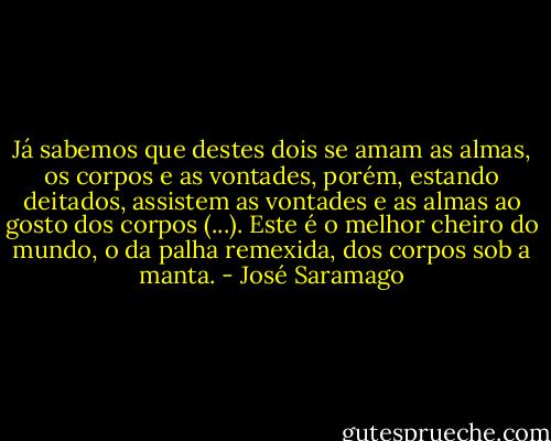 Já sabemos que destes dois se amam as almas, os corpos e as vontades, porém, estando deitados, assistem as vontades e as almas ao gosto dos corpos (...). Este é o melhor cheiro do mundo, o da palha remexida, dos corpos sob a manta. - José Saramago